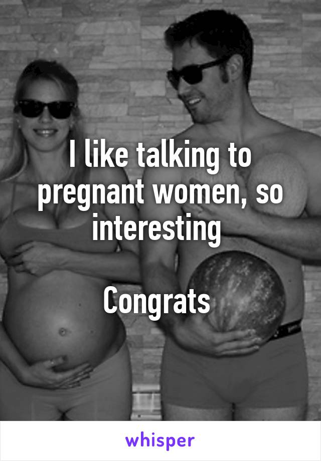 I like talking to pregnant women, so interesting 

Congrats 