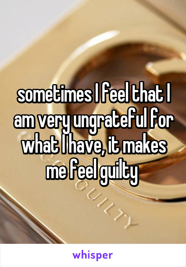 sometimes I feel that I am very ungrateful for what I have, it makes me feel guilty 