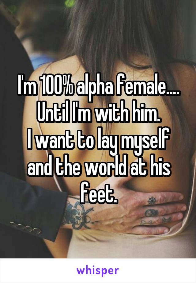 I'm 100% alpha female.... Until I'm with him.
I want to lay myself and the world at his feet.