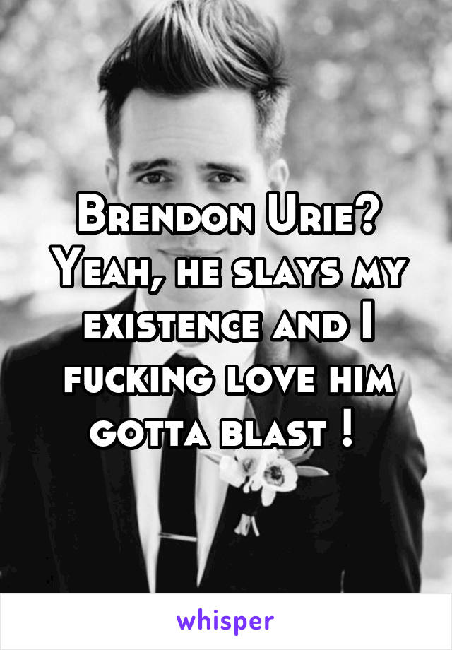 Brendon Urie? Yeah, he slays my existence and I fucking love him gotta blast ! 