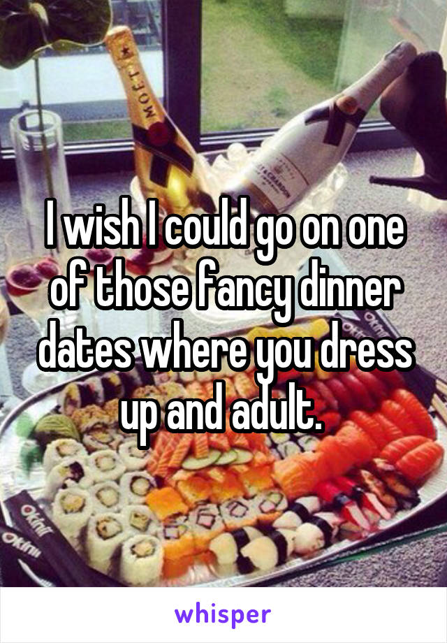 I wish I could go on one of those fancy dinner dates where you dress up and adult. 