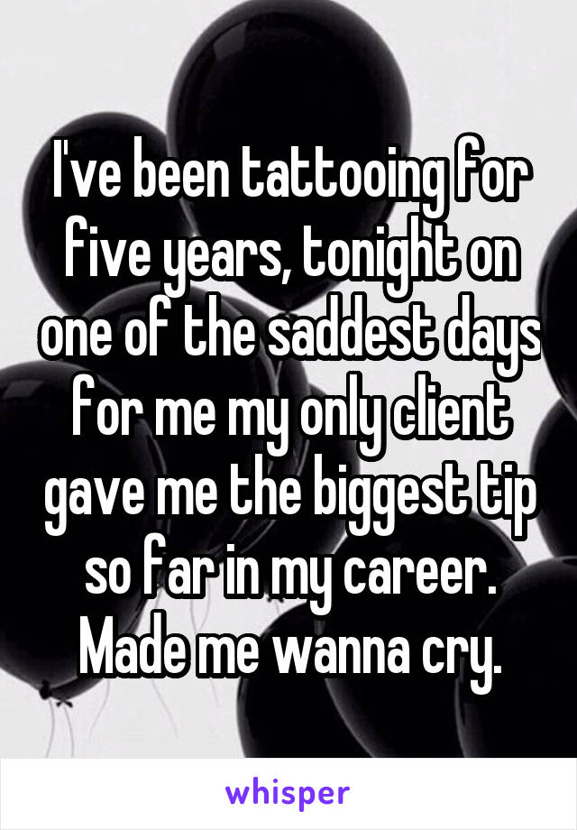 I've been tattooing for five years, tonight on one of the saddest days for me my only client gave me the biggest tip so far in my career. Made me wanna cry.