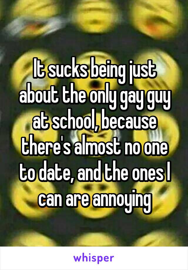 It sucks being just about the only gay guy at school, because there's almost no one to date, and the ones I can are annoying