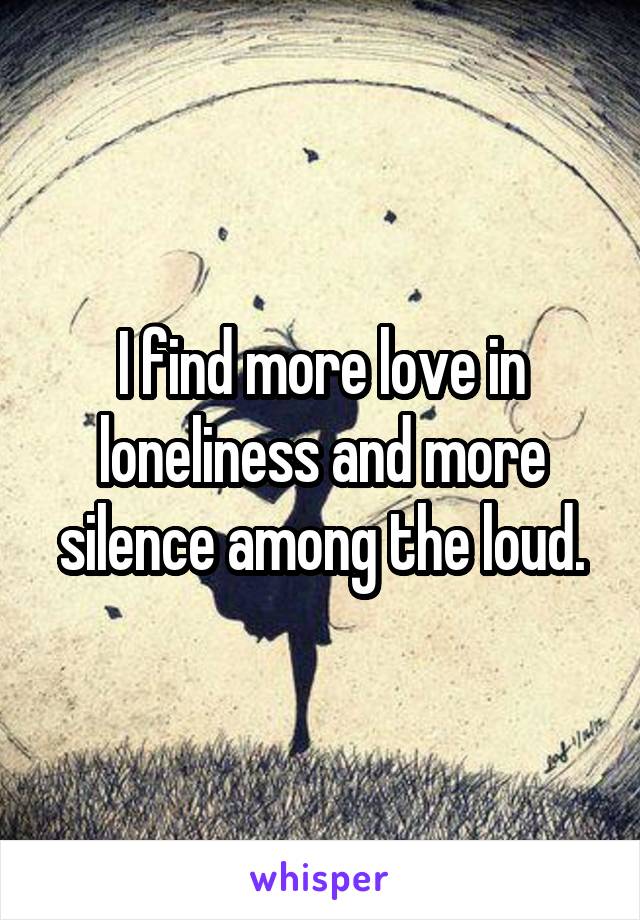 I find more love in loneliness and more silence among the loud.