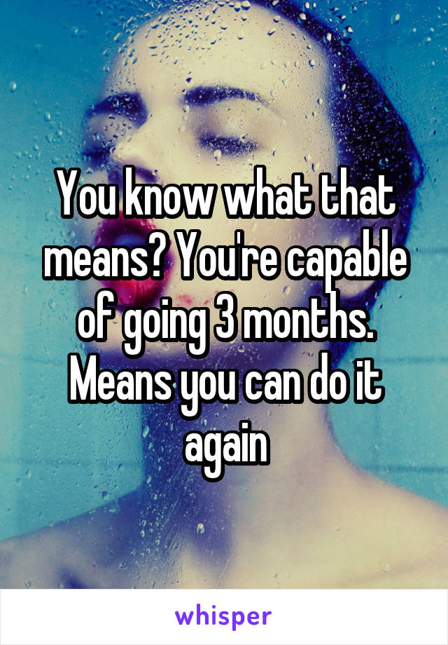 You know what that means? You're capable of going 3 months. Means you can do it again