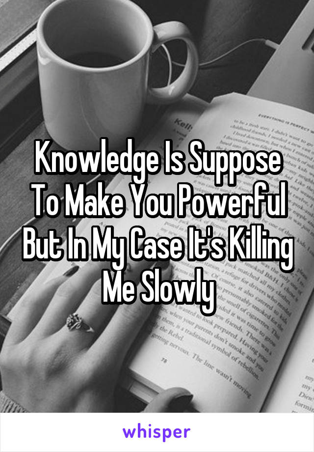 Knowledge Is Suppose To Make You Powerful But In My Case It's Killing Me Slowly