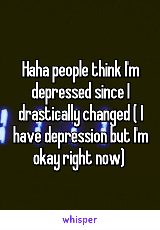 Haha people think I'm depressed since I drastically changed ( I have depression but I'm okay right now) 