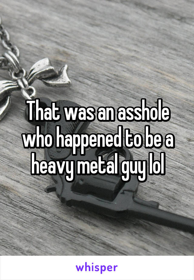 That was an asshole who happened to be a heavy metal guy lol
