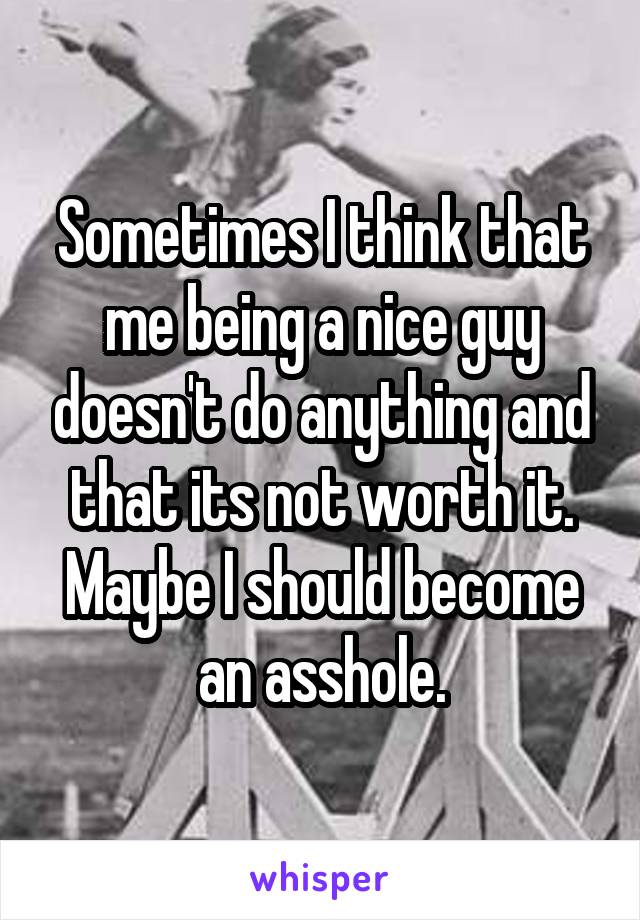 Sometimes I think that me being a nice guy doesn't do anything and that its not worth it. Maybe I should become an asshole.