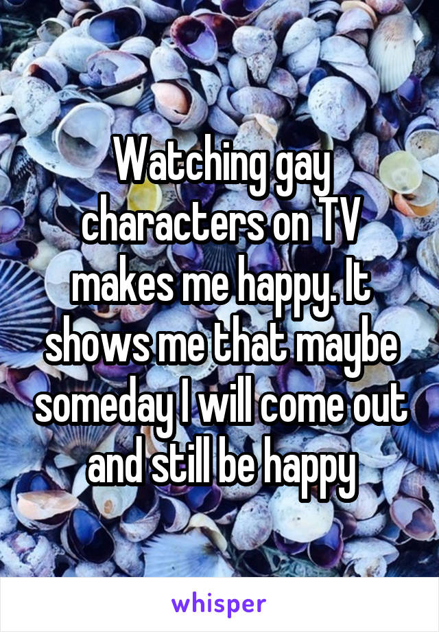 Watching gay characters on TV makes me happy. It shows me that maybe someday I will come out and still be happy