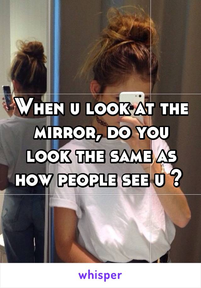 When u look at the mirror, do you look the same as how people see u ? 