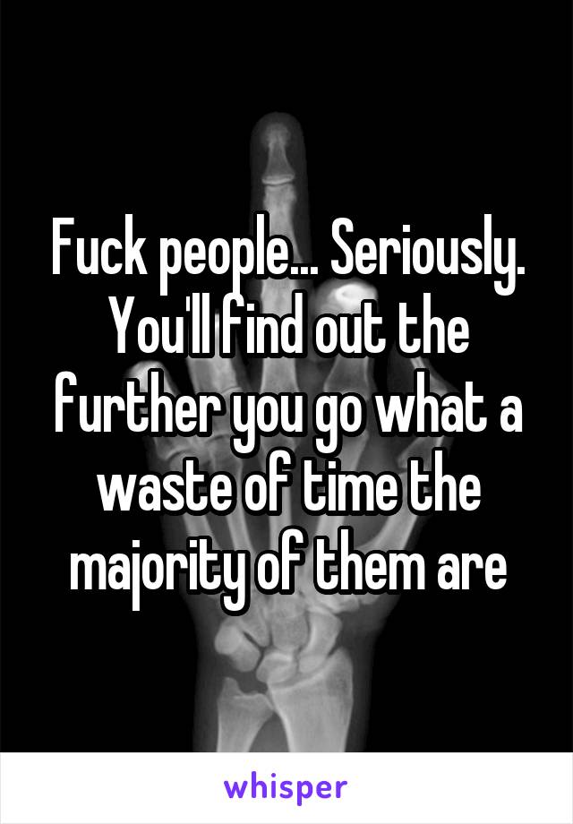 Fuck people... Seriously. You'll find out the further you go what a waste of time the majority of them are
