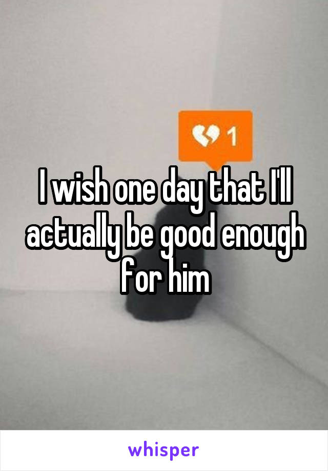 I wish one day that I'll actually be good enough for him
