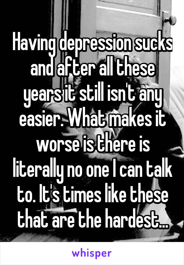 Having depression sucks and after all these years it still isn't any easier. What makes it worse is there is literally no one I can talk to. It's times like these that are the hardest...