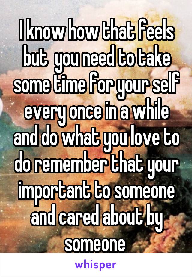 I know how that feels but  you need to take some time for your self every once in a while and do what you love to do remember that your important to someone and cared about by someone 