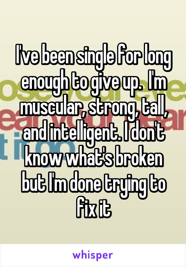 I've been single for long enough to give up.  I'm muscular, strong, tall, and intelligent. I don't know what's broken but I'm done trying to fix it