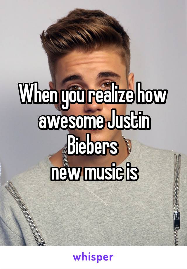 When you realize how 
awesome Justin Biebers 
new music is