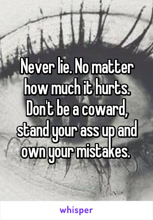 Never lie. No matter how much it hurts. Don't be a coward, stand your ass up and own your mistakes. 