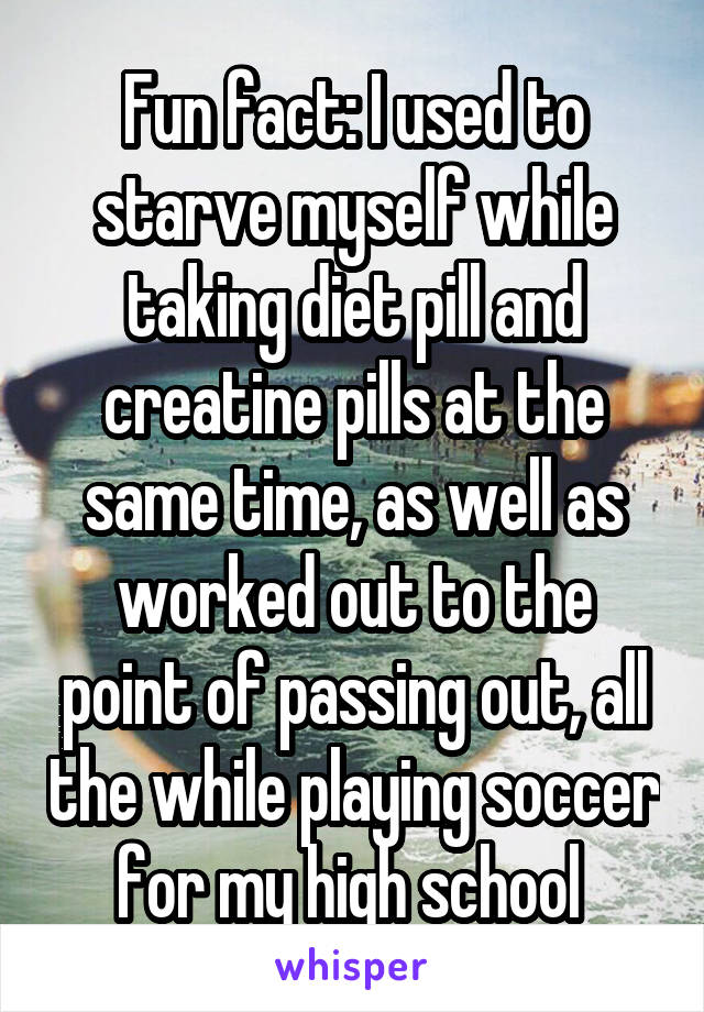 Fun fact: I used to starve myself while taking diet pill and creatine pills at the same time, as well as worked out to the point of passing out, all the while playing soccer for my high school 