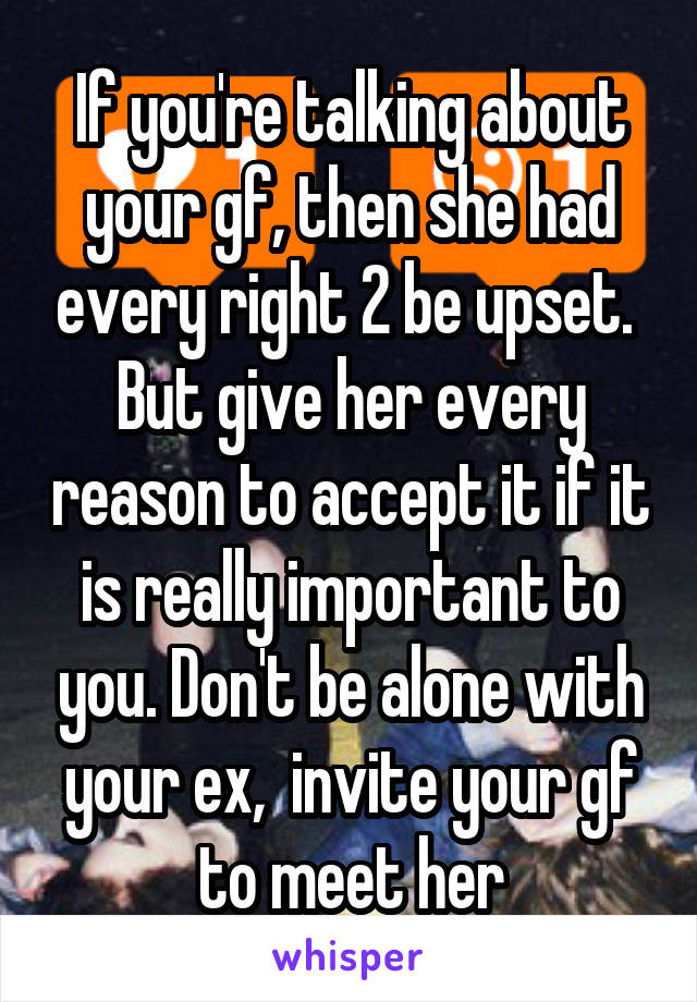 If you're talking about your gf, then she had every right 2 be upset.  But give her every reason to accept it if it is really important to you. Don't be alone with your ex,  invite your gf to meet her
