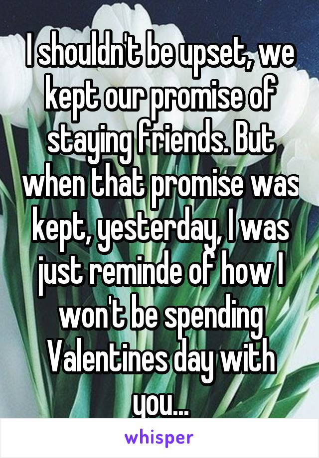 I shouldn't be upset, we kept our promise of staying friends. But when that promise was kept, yesterday, I was just reminde of how I won't be spending Valentines day with you...