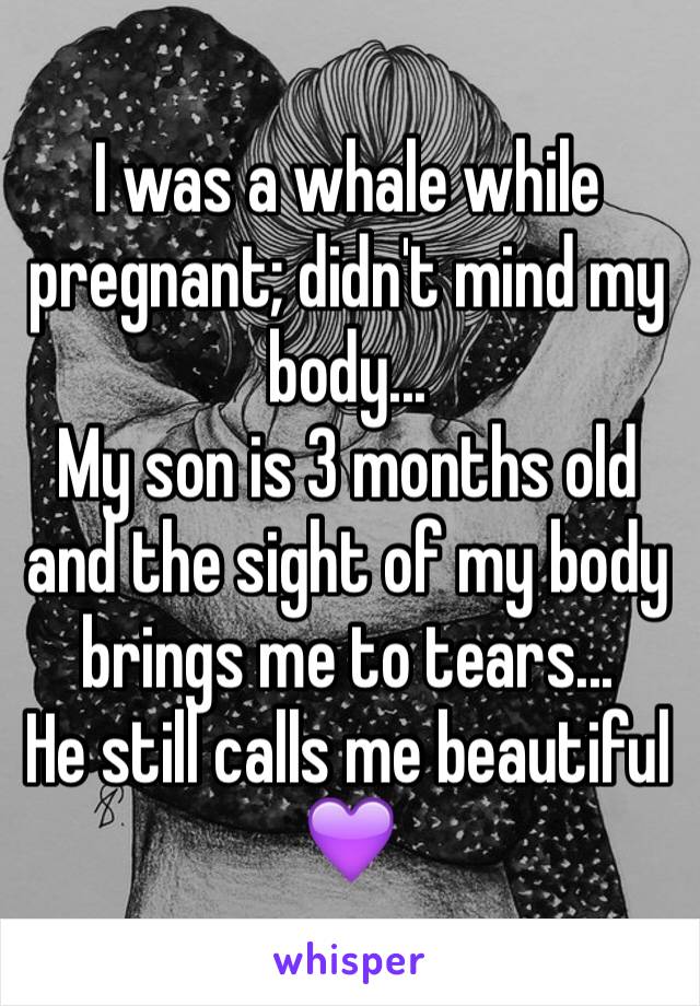 I was a whale while pregnant; didn't mind my body...
My son is 3 months old and the sight of my body brings me to tears...
He still calls me beautiful 💜
