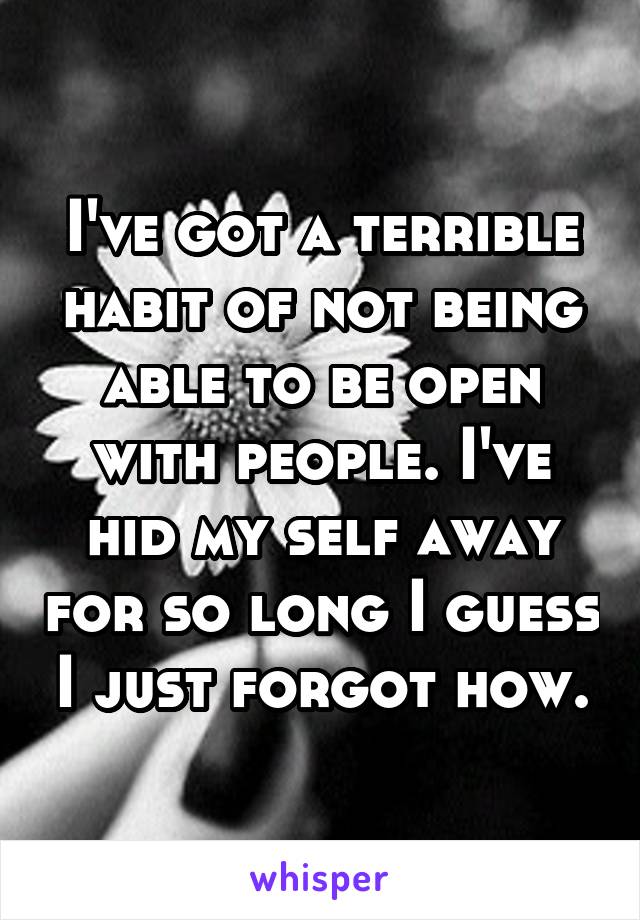 I've got a terrible habit of not being able to be open with people. I've hid my self away for so long I guess I just forgot how.