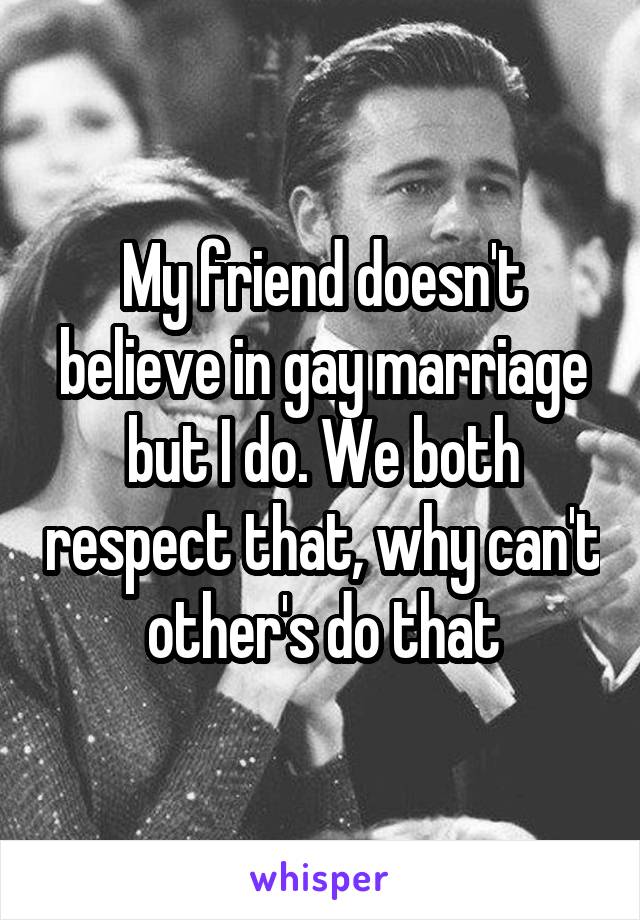 My friend doesn't believe in gay marriage but I do. We both respect that, why can't other's do that