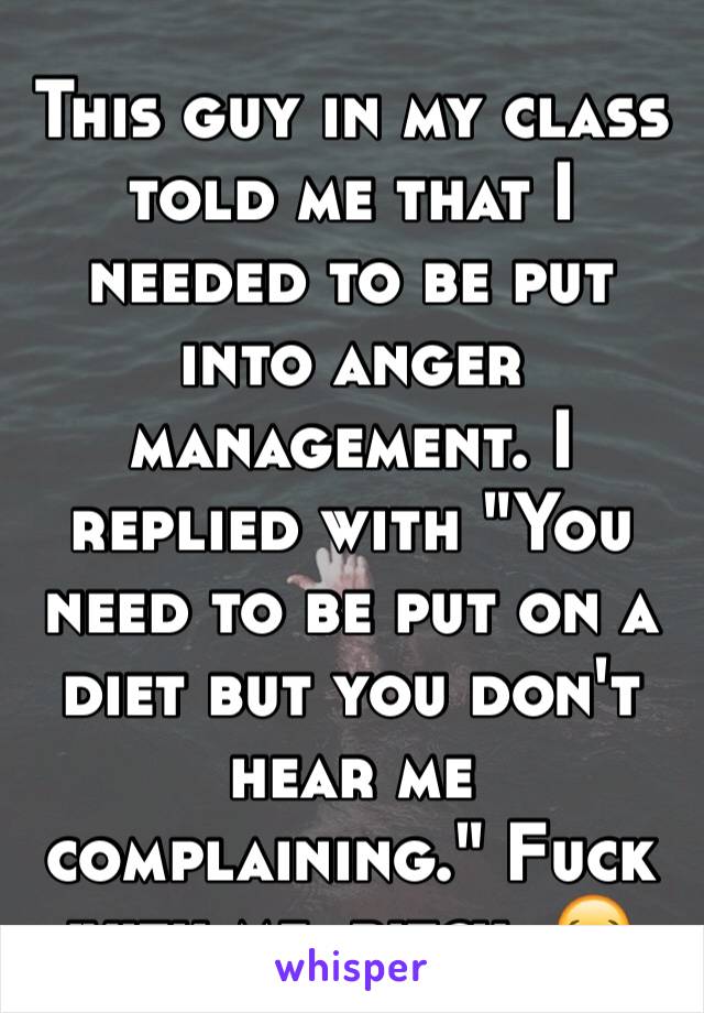 This guy in my class told me that I needed to be put into anger management. I replied with "You need to be put on a diet but you don't hear me complaining." Fuck with me, bitch. 😂