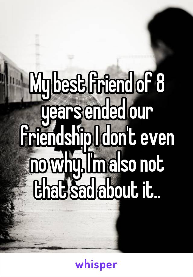 My best friend of 8 years ended our friendship I don't even no why. I'm also not that sad about it..
