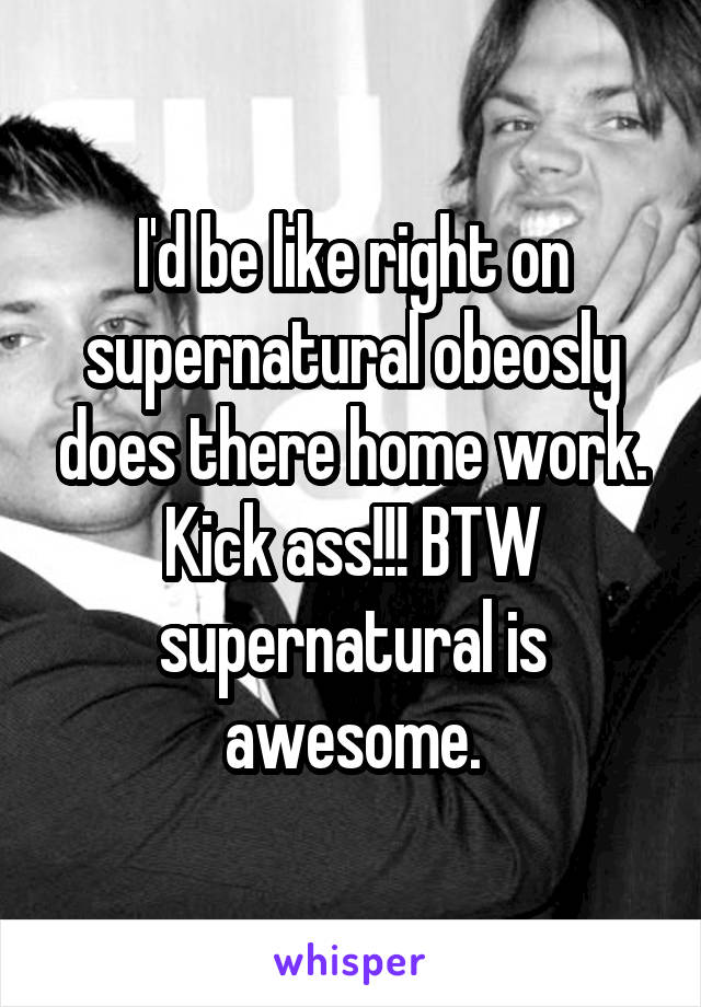 I'd be like right on supernatural obeosly does there home work. Kick ass!!! BTW supernatural is awesome.