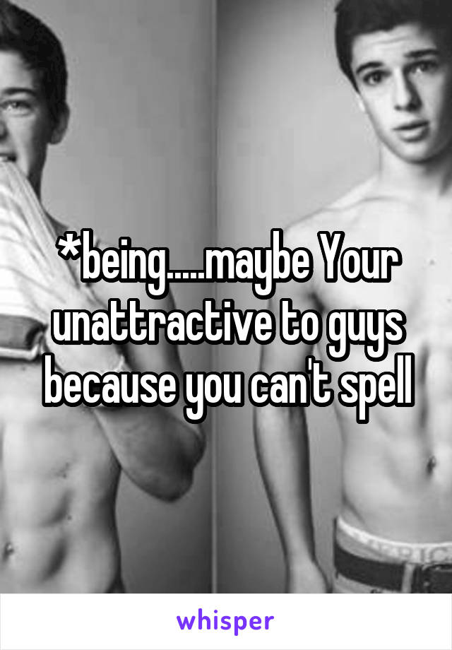 *being.....maybe Your unattractive to guys because you can't spell