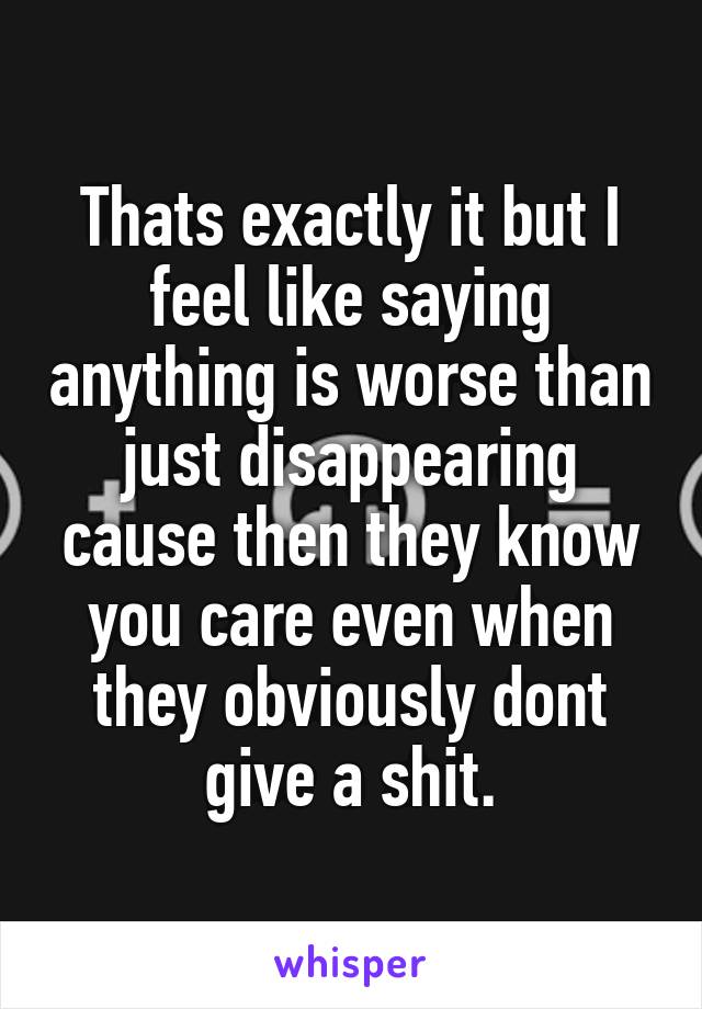 Thats exactly it but I feel like saying anything is worse than just disappearing cause then they know you care even when they obviously dont give a shit.