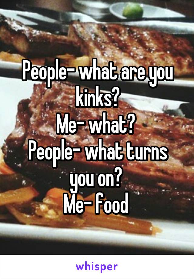 People- what are you kinks?
Me- what? 
People- what turns you on? 
Me- food 