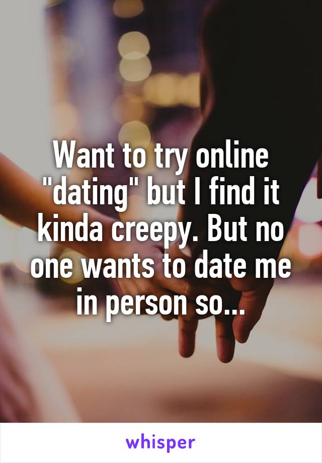 Want to try online "dating" but I find it kinda creepy. But no one wants to date me in person so...