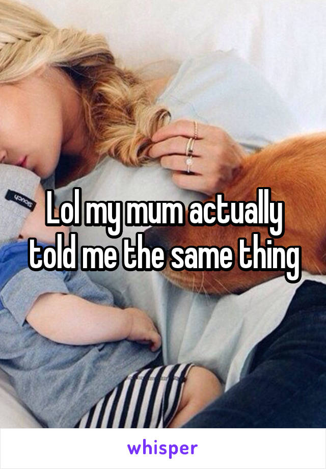 Lol my mum actually told me the same thing