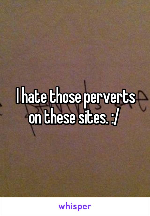 I hate those perverts on these sites. :/ 
