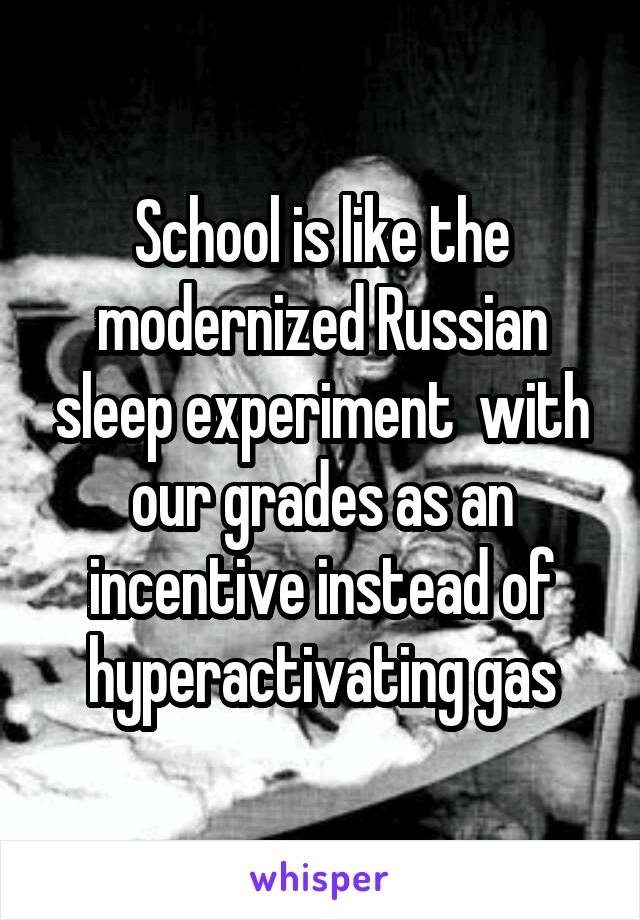 School is like the modernized Russian sleep experiment  with our grades as an incentive instead of hyperactivating gas
