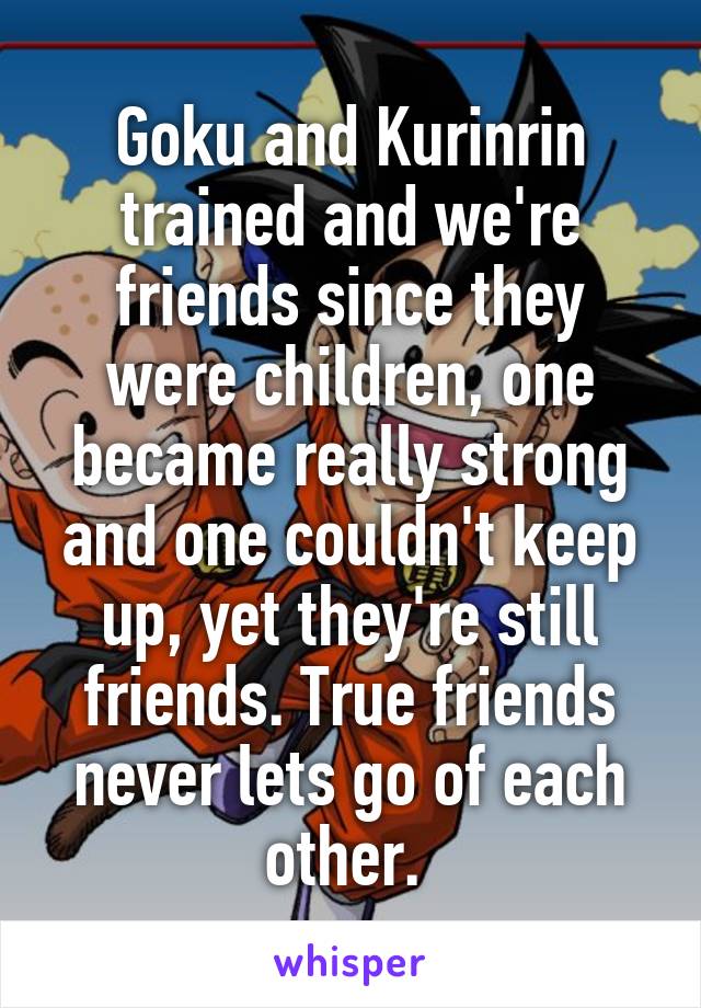 Goku and Kurinrin trained and we're friends since they were children, one became really strong and one couldn't keep up, yet they're still friends. True friends never lets go of each other. 