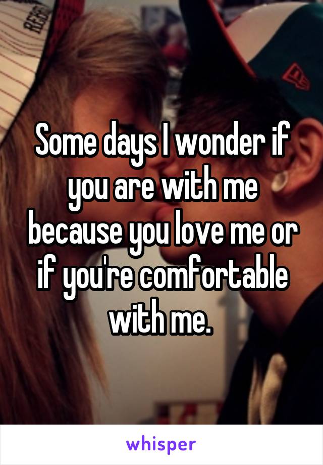 Some days I wonder if you are with me because you love me or if you're comfortable with me. 