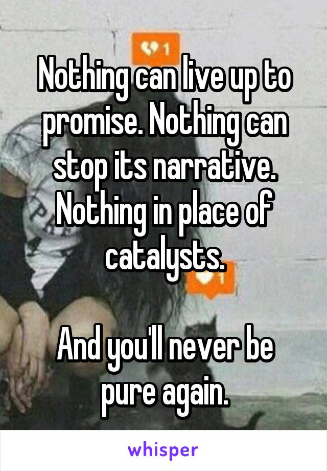 Nothing can live up to promise. Nothing can stop its narrative. Nothing in place of catalysts.

And you'll never be pure again.