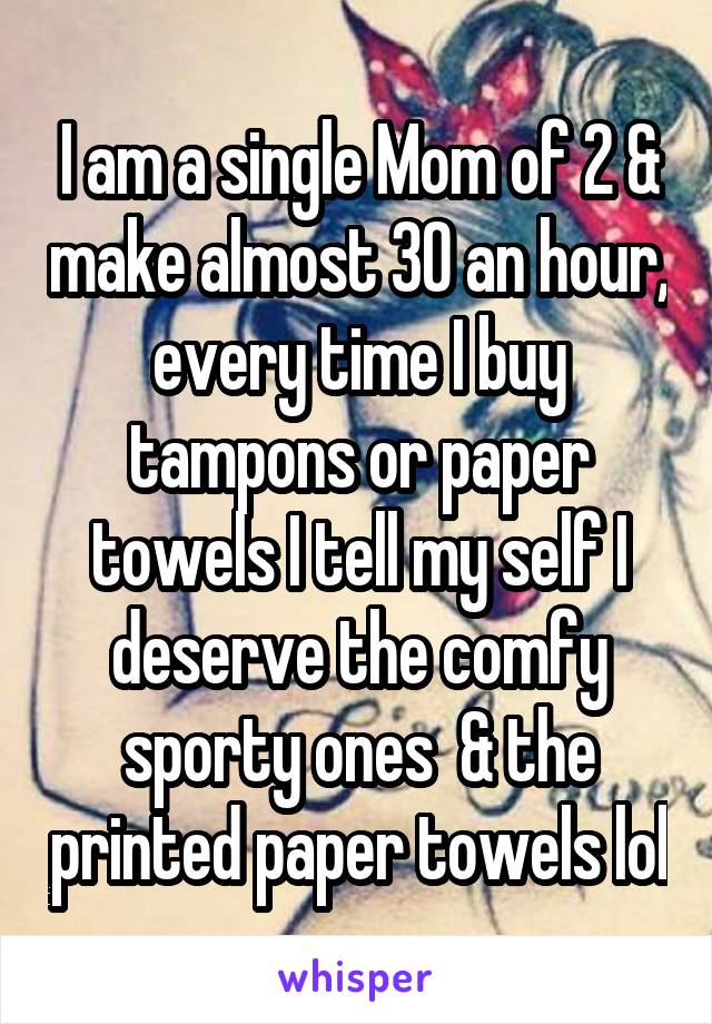I am a single Mom of 2 & make almost 30 an hour, every time I buy tampons or paper towels I tell my self I deserve the comfy sporty ones  & the printed paper towels lol