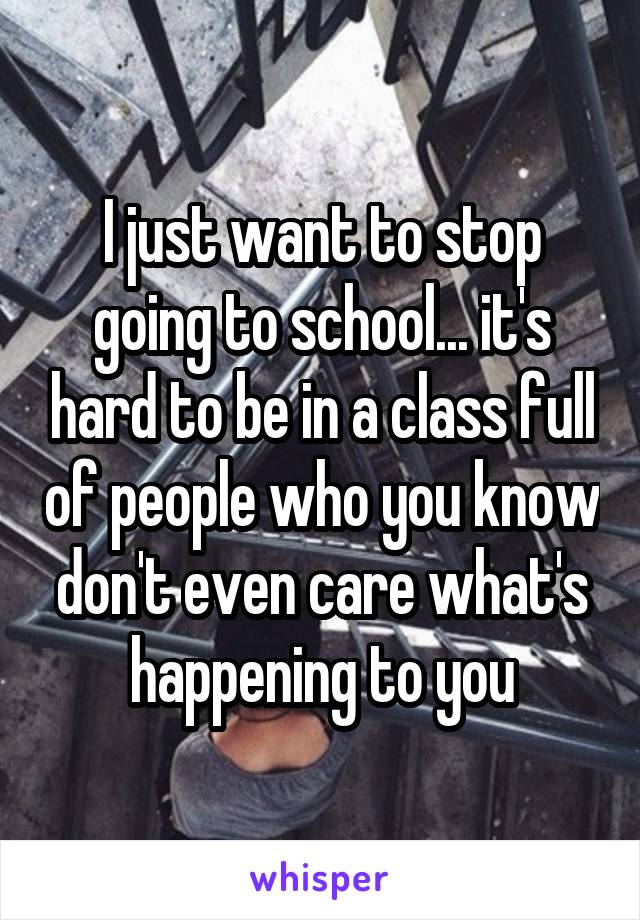I just want to stop going to school... it's hard to be in a class full of people who you know don't even care what's happening to you