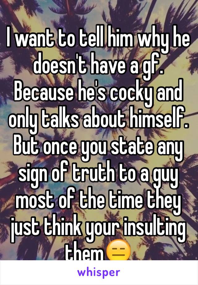 I want to tell him why he doesn't have a gf. Because he's cocky and only talks about himself. But once you state any sign of truth to a guy most of the time they just think your insulting them😑