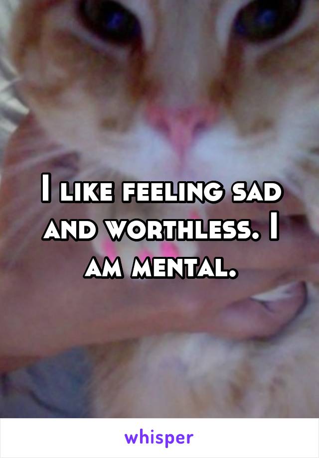 I like feeling sad and worthless. I am mental.