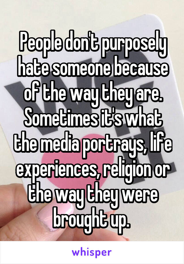 People don't purposely hate someone because of the way they are. Sometimes it's what the media portrays, life experiences, religion or the way they were brought up. 