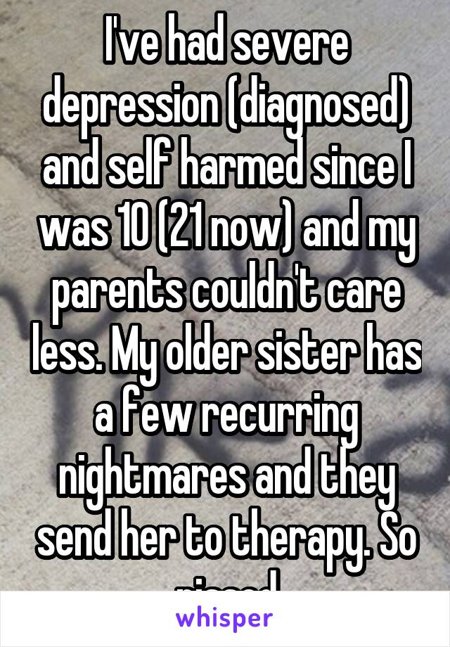 I've had severe depression (diagnosed) and self harmed since I was 10 (21 now) and my parents couldn't care less. My older sister has a few recurring nightmares and they send her to therapy. So pissed