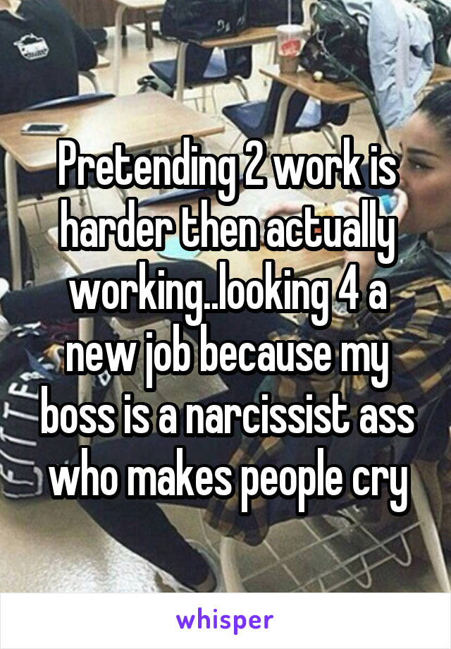 Pretending 2 work is harder then actually working..looking 4 a new job because my boss is a narcissist ass who makes people cry