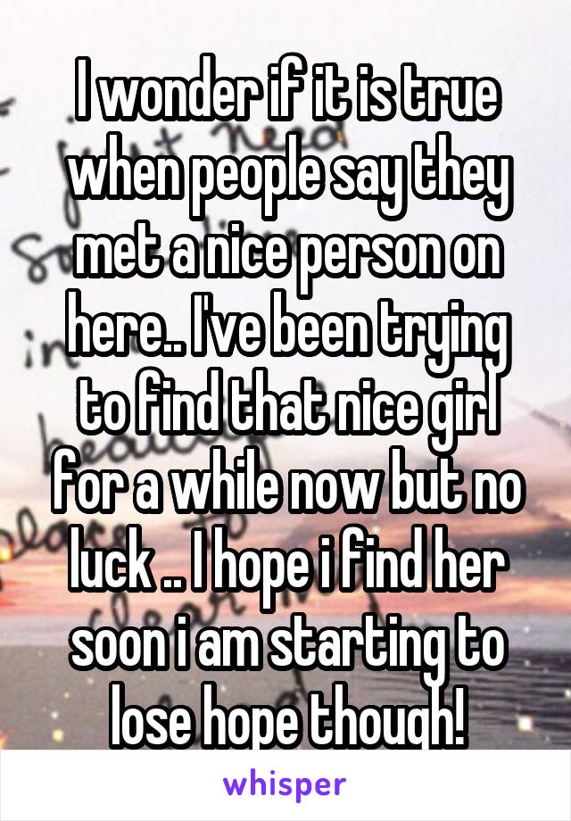 I wonder if it is true when people say they met a nice person on here.. I've been trying to find that nice girl for a while now but no luck .. I hope i find her soon i am starting to lose hope though!