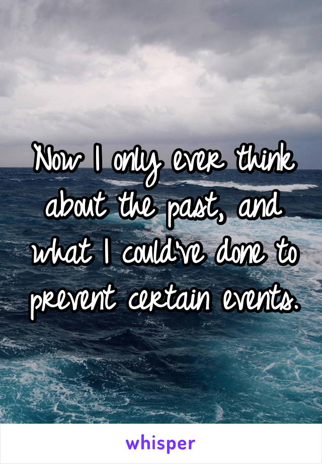 Now I only ever think about the past, and what I could've done to prevent certain events.